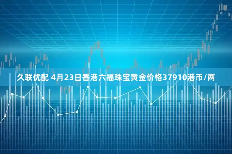 久联优配 4月23日香港六福珠宝黄金价格37910港币/两