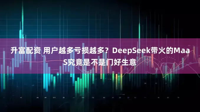 升富配资 用户越多亏损越多？DeepSeek带火的MaaS究竟是不是门好生意