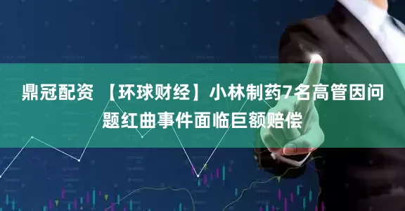 鼎冠配资 【环球财经】小林制药7名高管因问题红曲事件面临巨额赔偿