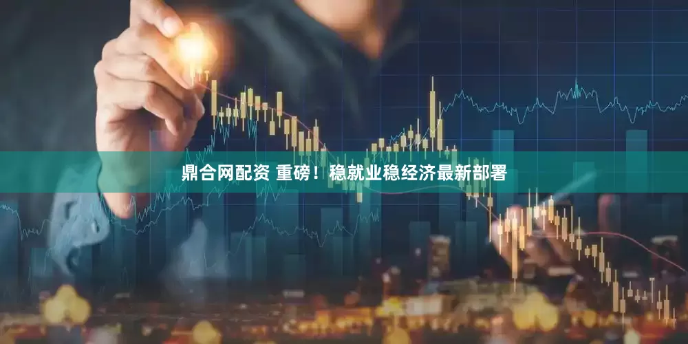鼎合网配资 重磅！稳就业稳经济最新部署