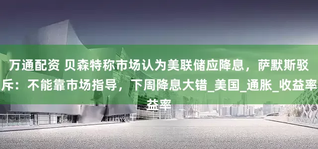 万通配资 贝森特称市场认为美联储应降息，萨默斯驳斥：不能靠市场指导，下周降息大错_美国_通胀_收益率