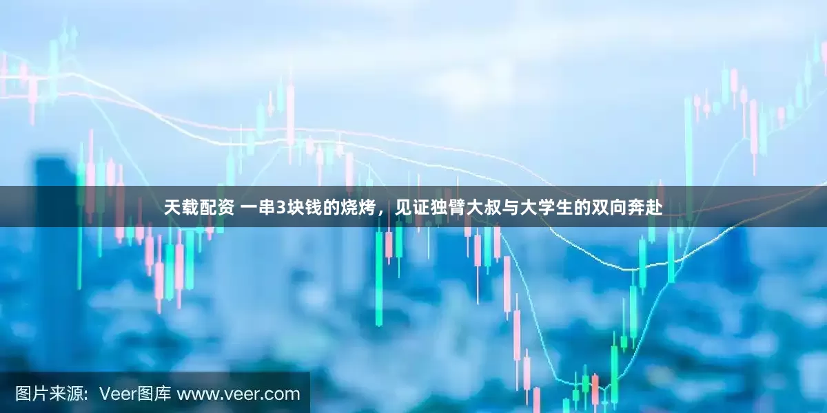 天载配资 一串3块钱的烧烤，见证独臂大叔与大学生的双向奔赴