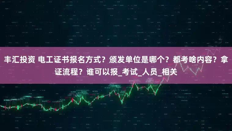 丰汇投资 电工证书报名方式？颁发单位是哪个？都考啥内容？拿证流程？谁可以报_考试_人员_相关