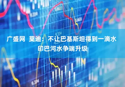 广盛网  莫迪：不让巴基斯坦得到一滴水 印巴河水争端升级