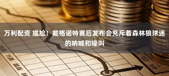 万利配资 尴尬！戴格诺特赛后发布会充斥着森林狼球迷的呐喊和嚎叫