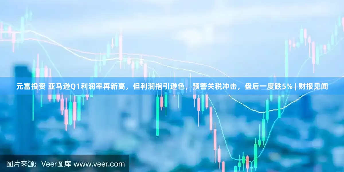 元富投资 亚马逊Q1利润率再新高，但利润指引逊色，预警关税冲击，盘后一度跌5% | 财报见闻