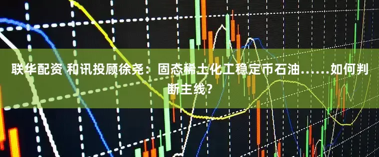 联华配资 和讯投顾徐尧：固态稀土化工稳定币石油……如何判断主线？