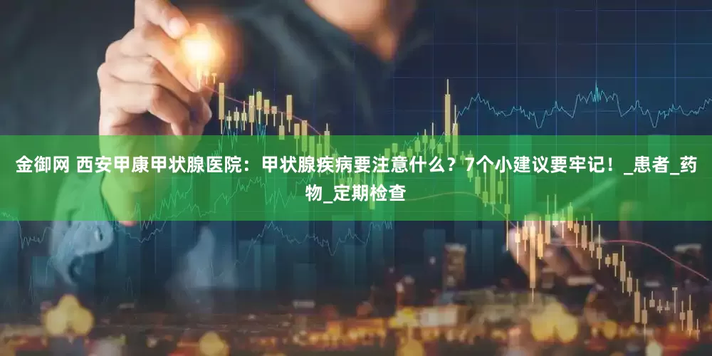 金御网 西安甲康甲状腺医院：甲状腺疾病要注意什么？7个小建议要牢记！_患者_药物_定期检查