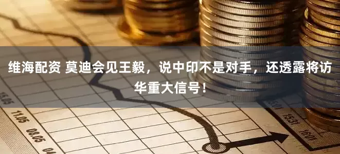 维海配资 莫迪会见王毅，说中印不是对手，还透露将访华重大信号！