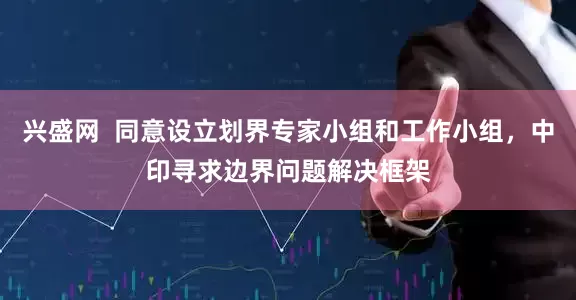 兴盛网  同意设立划界专家小组和工作小组，中印寻求边界问题解决框架