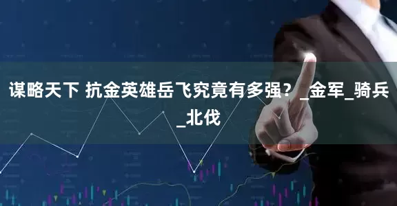 谋略天下 抗金英雄岳飞究竟有多强？_金军_骑兵_北伐