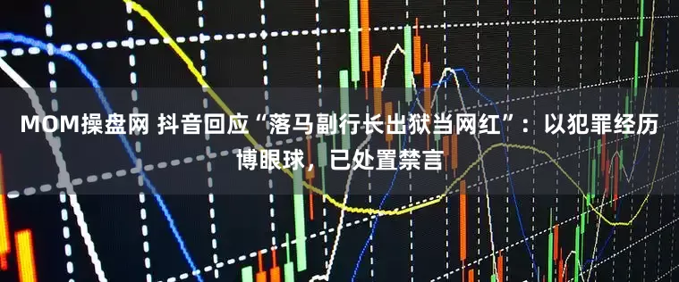 MOM操盘网 抖音回应“落马副行长出狱当网红”：以犯罪经历博眼球，已处置禁言