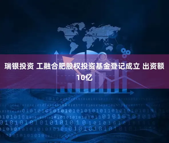 瑞银投资 工融合肥股权投资基金登记成立 出资额10亿