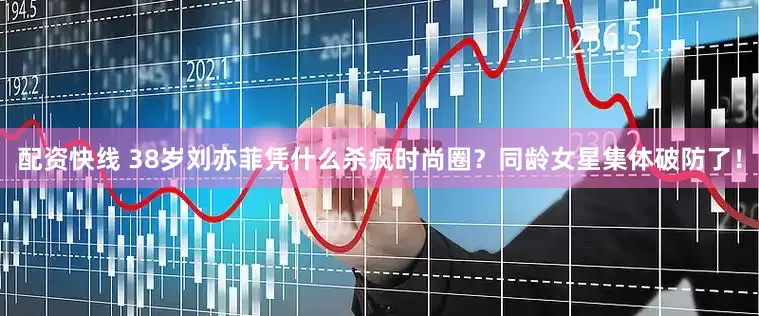 配资快线 38岁刘亦菲凭什么杀疯时尚圈？同龄女星集体破防了！