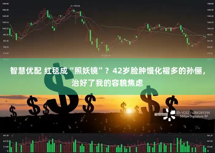 智慧优配 红毯成“照妖镜”？42岁脸肿馒化褶多的孙俪，治好了我的容貌焦虑