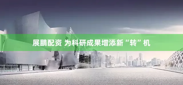 展鵬配资 为科研成果增添新“转”机