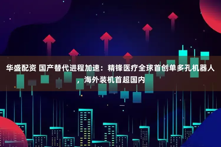 华盛配资 国产替代进程加速：精锋医疗全球首创单多孔机器人，海外装机首超国内