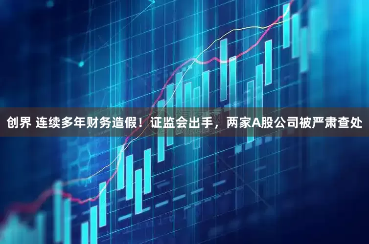 创界 连续多年财务造假！证监会出手，两家A股公司被严肃查处